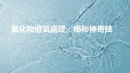 氟化物廢氣處理：揭秘神奇技術(shù)，解決環(huán)境難題！